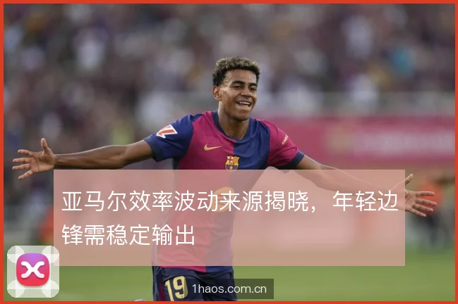 亚马尔效率波动来源揭晓，年轻边锋需稳定输出